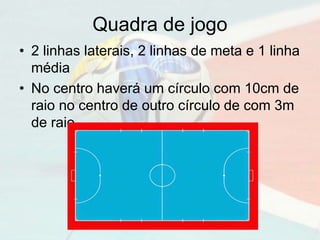 Quadra de jogo
• 2 linhas laterais, 2 linhas de meta e 1 linha
média
• No centro haverá um círculo com 10cm de
raio no centro de outro círculo de com 3m
de raio
 