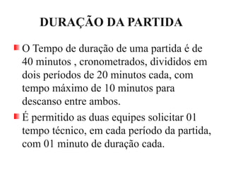 DURAÇÃO DA PARTIDA
O Tempo de duração de uma partida é de
40 minutos , cronometrados, divididos em
dois períodos de 20 minutos cada, com
tempo máximo de 10 minutos para
descanso entre ambos.
É permitido as duas equipes solicitar 01
tempo técnico, em cada período da partida,
com 01 minuto de duração cada.
 