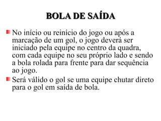 BOLA DE SAÍDABOLA DE SAÍDA
No início ou reinício do jogo ou após a
marcação de um gol, o jogo deverá ser
iniciado pela equipe no centro da quadra,
com cada equipe no seu próprio lado e sendo
a bola rolada para frente para dar sequência
ao jogo.
Será válido o gol se uma equipe chutar direto
para o gol em saída de bola.
 