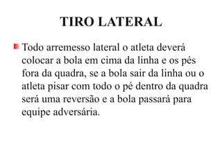 TIRO LATERAL
Todo arremesso lateral o atleta deverá
colocar a bola em cima da linha e os pés
fora da quadra, se a bola sair da linha ou o
atleta pisar com todo o pé dentro da quadra
será uma reversão e a bola passará para
equipe adversária.
 