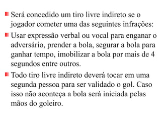 Será concedido um tiro livre indireto se o
jogador cometer uma das seguintes infrações:
Usar expressão verbal ou vocal para enganar o
adversário, prender a bola, segurar a bola para
ganhar tempo, imobilizar a bola por mais de 4
segundos entre outros.
Todo tiro livre indireto deverá tocar em uma
segunda pessoa para ser validado o gol. Caso
isso não aconteça a bola será iniciada pelas
mãos do goleiro.
 