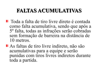 FALTAS ACUMULATIVASFALTAS ACUMULATIVAS
Toda a falta de tiro livre direto é contada
como falta acumulativa, sendo que após a
5º falta, todas as infrações serão cobradas
sem formação de barreira na distância de
10 metros.
As faltas de tiro livre indireto, não são
acumulativas para a equipe e serão
punidas com tiros livres indiretos durante
toda a partida.
 