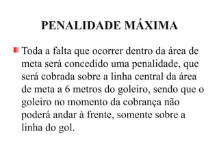 PENALIDADE MÁXIMA
Toda a falta que ocorrer dentro da área de
meta será concedido uma penalidade, que
será cobrada sobre a linha central da área
de meta a 6 metros do goleiro, sendo que o
goleiro no momento da cobrança não
poderá andar à frente, somente sobre a
linha do gol.
 