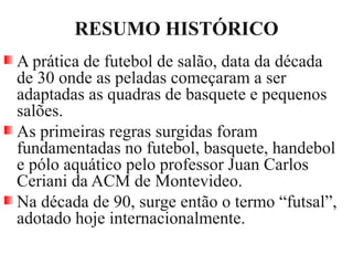 RESUMO HISTÓRICO
A prática de futebol de salão, data da década
de 30 onde as peladas começaram a ser
adaptadas as quadras de basquete e pequenos
salões.
As primeiras regras surgidas foram
fundamentadas no futebol, basquete, handebol
e pólo aquático pelo professor Juan Carlos
Ceriani da ACM de Montevideo.
Na década de 90, surge então o termo “futsal”,
adotado hoje internacionalmente.
 