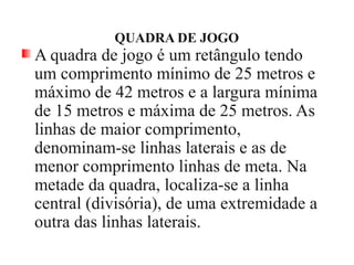 QUADRA DE JOGO
A quadra de jogo é um retângulo tendo
um comprimento mínimo de 25 metros e
máximo de 42 metros e a largura mínima
de 15 metros e máxima de 25 metros. As
linhas de maior comprimento,
denominam-se linhas laterais e as de
menor comprimento linhas de meta. Na
metade da quadra, localiza-se a linha
central (divisória), de uma extremidade a
outra das linhas laterais.
 