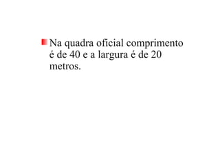 Na quadra oficial comprimento
é de 40 e a largura é de 20
metros.
 