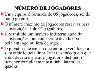 NÚMERO DE JOGADORESNÚMERO DE JOGADORES
Uma equipe é formada de 05 jogadores, sendo
um o goleiro;
O número máximo de jogadores reservas para
substituições é de 07 jogadores;
É permitido um número indeterminado de
substituições, podendo ser realizado com a
bola em jogo ou fora de jogo.
O jogador que sai e o que entra deverá fazer a
substituição pela linha lateral, sendo que o que
entra deverá esperar o jogador substituído
transpor completamente a linha lateral da
quadra.
 