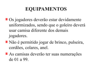 EQUIPAMENTOS
Os jogadores deverão estar devidamente
uniformizados, sendo que o goleiro deverá
usar camisa diferente dos demais
jogadores.
Não é permitido jogar de brinco, pulseira,
cordões, colares, anel.
As camisas deverão ter suas numerações
de 01 a 99.
 