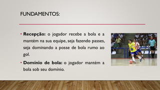 FUNDAMENTOS:
• Recepção: o jogador recebe a bola e a
mantém na sua equipe, seja fazendo passes,
seja dominando a posse de bola rumo ao
gol.
• Domínio de bola: o jogador mantém a
bola sob seu domínio.
 