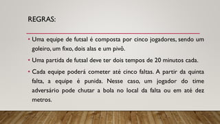 REGRAS:
• Uma equipe de futsal é composta por cinco jogadores, sendo um
goleiro, um fixo, dois alas e um pivô.
• Uma partida de futsal deve ter dois tempos de 20 minutos cada.
• Cada equipe poderá cometer até cinco faltas. A partir da quinta
falta, a equipe é punida. Nesse caso, um jogador do time
adversário pode chutar a bola no local da falta ou em até dez
metros.
 