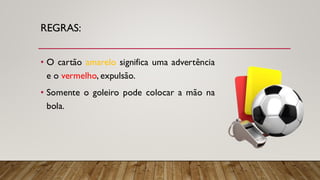 REGRAS:
• O cartão amarelo significa uma advertência
e o vermelho, expulsão.
• Somente o goleiro pode colocar a mão na
bola.
 