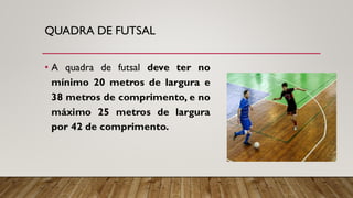QUADRA DE FUTSAL
• A quadra de futsal deve ter no
mínimo 20 metros de largura e
38 metros de comprimento, e no
máximo 25 metros de largura
por 42 de comprimento.
 