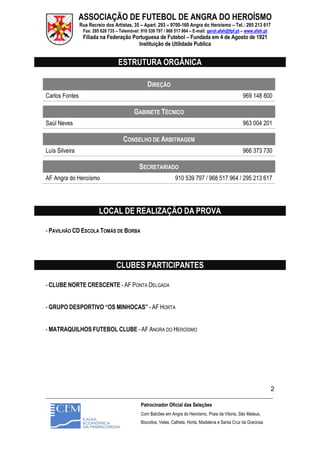 ASSOCIAÇÃO DE FUTEBOL DE ANGRA DO HEROÍSMO
Rua Recreio dos Artistas, 35 – Apart. 293 – 9700-160 Angra do Heroísmo – Tel.: 295 213 617
Fax: 295 628 735 – Telemóvel: 910 539 797 / 968 517 964 – E-mail: geral.afah@fpf.pt – www.afah.pt
Filiada na Federação Portuguesa de Futebol – Fundada em 4 de Agosto de 1921
Instituição de Utilidade Publica
_______________________________________________________________________________________________________
Patrocinador Oficial das Seleções
Com Balcões em Angra do Heroísmo, Praia da Vitoria, São Mateus,
Biscoitos, Velas, Calheta, Horta, Madalena e Santa Cruz da Graciosa
2
ESTRUTURA ORGÂNICA
DIREÇÃO
Carlos Fontes 969 148 800
GABINETE TÉCNICO
Saúl Neves 963 004 201
CONSELHO DE ARBITRAGEM
Luís Silveira 966 373 730
SECRETARIADO
AF Angra do Heroísmo 910 539 797 / 968 517 964 / 295 213 617
LOCAL DE REALIZAÇÃO DA PROVA
- PAVILHÃO CD ESCOLA TOMÁS DE BORBA
CLUBES PARTICIPANTES
- CLUBE NORTE CRESCENTE - AF PONTA DELGADA
- GRUPO DESPORTIVO “OS MINHOCAS” - AF HORTA
- MATRAQUILHOS FUTEBOL CLUBE - AF ANGRA DO HEROÍSMO
 