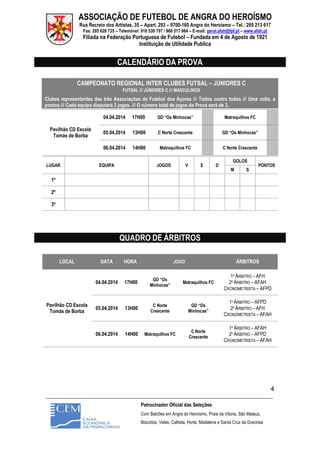 ASSOCIAÇÃO DE FUTEBOL DE ANGRA DO HEROÍSMO
Rua Recreio dos Artistas, 35 – Apart. 293 – 9700-160 Angra do Heroísmo – Tel.: 295 213 617
Fax: 295 628 735 – Telemóvel: 910 539 797 / 968 517 964 – E-mail: geral.afah@fpf.pt – www.afah.pt
Filiada na Federação Portuguesa de Futebol – Fundada em 4 de Agosto de 1921
Instituição de Utilidade Publica
_______________________________________________________________________________________________________
Patrocinador Oficial das Seleções
Com Balcões em Angra do Heroísmo, Praia da Vitoria, São Mateus,
Biscoitos, Velas, Calheta, Horta, Madalena e Santa Cruz da Graciosa
4
CALENDÁRIO DA PROVA
CAMPEONATO REGIONAL INTER CLUBES FUTSAL – JÚNIORES C
FUTSAL /// JÚNIORES C /// MASCULINOS
Clubes representantes das três Associações de Futebol dos Açores /// Todos contra todos /// Uma volta, a
pontos /// Cada equipa disputará 2 jogos. /// O número total de jogos da Prova será de 3.
Pavilhão CD Escola
Tomás de Borba
04.04.2014 17H00 GD “Os Minhocas” Matraquilhos FC
05.04.2014 13H00 C Norte Crescente GD “Os Minhocas”
06.04.2014 14H00 Matraquilhos FC C Norte Crescente
LUGAR EQUIPA JOGOS V E D
GOLOS
PONTOS
M S
1º
2º
3º
QUADRO DE ÁRBITROS
LOCAL DATA HORA JOGO ÁRBITROS
Pavilhão CD Escola
Tomás de Borba
04.04.2014 17H00
GD “Os
Minhocas”
Matraquilhos FC
1º ÁRBITRO – AFH
2º ÁRBITRO – AFAH
CRONOMETRISTA – AFPD
05.04.2014 13H00
C Norte
Crescente
GD “Os
Minhocas”
1º ÁRBITRO – AFPD
2º ÁRBITRO – AFH
CRONOMETRISTA – AFAH
06.04.2014 14H00 Matraquilhos FC
C Norte
Crescente
1º ÁRBITRO – AFAH
2º ÁRBITRO – AFPD
CRONOMETRISTA – AFAH
 
