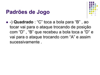 Padrões de Jogo
 -) Quadrado : “C” toca a bola para “B” , ao
tocar vai para o ataque trocando de posição
com “D” , “B” que recebeu a bola toca a “D” e
vai para o ataque trocando com “A” e assim
sucessivamente .
 