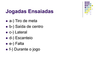 Jogadas Ensaiadas
 a-) Tiro de meta
 b-) Saída de centro
 c-) Lateral
 d-) Escanteio
 e-) Falta
 f-) Durante o jogo
 