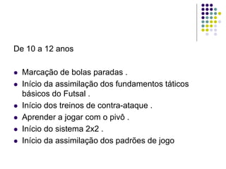 De 10 a 12 anos
 Marcação de bolas paradas .
 Início da assimilação dos fundamentos táticos
básicos do Futsal .
 Início dos treinos de contra-ataque .
 Aprender a jogar com o pivô .
 Início do sistema 2x2 .
 Início da assimilação dos padrões de jogo
 