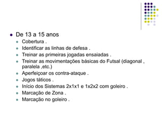  De 13 a 15 anos
 Cobertura .
 Identificar as linhas de defesa .
 Treinar as primeiras jogadas ensaiadas .
 Treinar as movimentações básicas do Futsal (diagonal ,
paralela ,etc.)
 Aperfeiçoar os contra-ataque .
 Jogos táticos .
 Início dos Sistemas 2x1x1 e 1x2x2 com goleiro .
 Marcação de Zona .
 Marcação no goleiro .
 