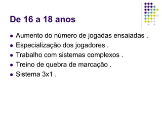 De 16 a 18 anos
 Aumento do número de jogadas ensaiadas .
 Especialização dos jogadores .
 Trabalho com sistemas complexos .
 Treino de quebra de marcação .
 Sistema 3x1 .
 