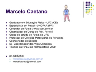 Marcelo Caetano
 Graduado em Educação Física –UFC (CE)
 Especialista em Futsal –UNOPAR (PR)
 Consultor de Futsal : www.cdof.com.br
 Organizador do Curso do Prof. Ferretti
 Grupo de estudo de Futsal da UFC
 Professor de Colégios Particulares de Fortaleza
 Coordenador de Escolas
 Ex- Coordenador das Vilas Olímpicas
 Técnico do RPEC no metropolitano 2009
 85-88950500
 marcelocaeta@yahoo.com.br
 marcelocaeta@hotmail.com
 