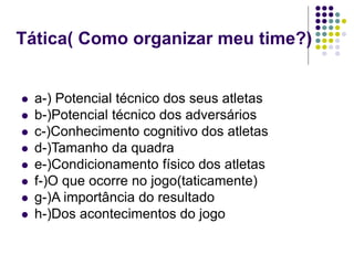 Tática( Como organizar meu time?)
 a-) Potencial técnico dos seus atletas
 b-)Potencial técnico dos adversários
 c-)Conhecimento cognitivo dos atletas
 d-)Tamanho da quadra
 e-)Condicionamento físico dos atletas
 f-)O que ocorre no jogo(taticamente)
 g-)A importância do resultado
 h-)Dos acontecimentos do jogo
 