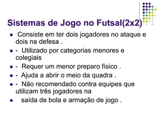 Sistemas de Jogo no Futsal(2x2)
 Consiste em ter dois jogadores no ataque e
dois na defesa .
 - Utilizado por categorias menores e
colegiais
 - Requer um menor preparo físico .
 - Ajuda a abrir o meio da quadra .
 - Não recomendado contra equipes que
utilizam três jogadores na
 saída de bola e armação de jogo .
 