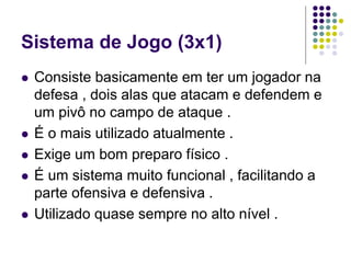 Sistema de Jogo (3x1)
 Consiste basicamente em ter um jogador na
defesa , dois alas que atacam e defendem e
um pivô no campo de ataque .
 É o mais utilizado atualmente .
 Exige um bom preparo físico .
 É um sistema muito funcional , facilitando a
parte ofensiva e defensiva .
 Utilizado quase sempre no alto nível .
 