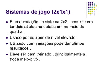 Sistemas de jogo (2x1x1)
 É uma variação do sistema 2x2 , consiste em
ter dois atletas na defesa um no meio da
quadra .
 Usado por equipes de nível elevado .
 Utilizado com variações pode dar ótimos
resultados .
 Deve ser bem treinado , principalmente a
troca meio-pivô .
 