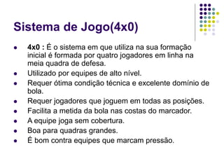 Sistema de Jogo(4x0)
 4x0 : É o sistema em que utiliza na sua formação
inicial é formada por quatro jogadores em linha na
meia quadra de defesa.
 Utilizado por equipes de alto nível.
 Requer ótima condição técnica e excelente domínio de
bola.
 Requer jogadores que joguem em todas as posições.
 Facilita a metida da bola nas costas do marcador.
 A equipe joga sem cobertura.
 Boa para quadras grandes.
 É bom contra equipes que marcam pressão.
 