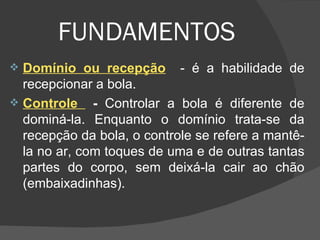 FUNDAMENTOS Domínio ou recepção   - é a habilidade de recepcionar a bola. Controle  -  Controlar a bola é diferente de dominá-la. Enquanto o domínio trata-se da recepção da bola, o controle se refere a mantê-la no ar, com toques de uma e de outras tantas partes do corpo, sem deixá-la cair ao chão (embaixadinhas). 