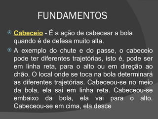 FUNDAMENTOS Cabeceio   - É a ação de cabecear a bola quando é de defesa muito alta.  A exemplo do chute e do passe, o cabeceio pode ter diferentes trajetórias, isto é, pode ser em linha reta, para o alto ou em direção ao chão. O local onde se toca na bola determinará as diferentes trajetórias. Cabeceou-se no meio da bola, ela sai em linha reta. Cabeceou-se embaixo da bola, ela vai para o alto. Cabeceou-se em cima, ela desce 