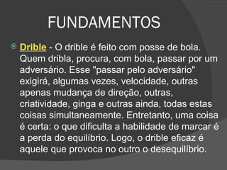 FUNDAMENTOS Drible  - O drible é feito com posse de bola. Quem dribla, procura, com bola, passar por um adversário. Esse "passar pelo adversário" exigirá, algumas vezes, velocidade, outras apenas mudança de direção, outras, criatividade, ginga e outras ainda, todas estas coisas simultaneamente. Entretanto, uma coisa é certa: o que dificulta a habilidade de marcar é a perda do equilíbrio. Logo, o drible eficaz é aquele que provoca no outro o desequilíbrio. 