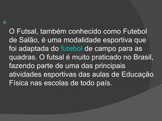 O Futsal, também conhecido como Futebol de Salão, é uma modalidade esportiva que foi adaptada do  futebol  de campo para as quadras. O futsal é muito praticado no Brasil, fazendo parte de uma das principais atividades esportivas das aulas de Educação Física nas escolas de todo país.  