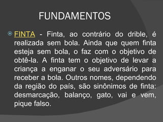 FUNDAMENTOS FINTA  - Finta, ao contrário do drible, é realizada sem bola. Ainda que quem finta esteja sem bola, o faz com o objetivo de obtê-la. A finta tem o objetivo de levar a criança a enganar o seu adversário para receber a bola. Outros nomes, dependendo da região do país, são sinônimos de finta: desmarcação, balanço, gato, vai e vem, pique falso. 