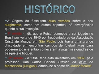A Origem do futsal tem  duas versões  sobre o seu  surgimento , como em outros esportes, há divergências quanto a sua invenção.  1ª versão  -  diz que o Futsal começou a ser jogado no Brasil por volta de 1940 por freqüentadores da  Associação Cristã de Moços , em  São Paulo , pois havia uma grande dificuldade em encontrar campos de futebol livres para poderem jogar e então começaram a jogar nas quadras de basquete e hóquei.  2ª versão  - o futsal teria sido inventado em  1932 , pelo professor Juan Carlos Ceriani Gravier, da  ACM  de  Montevidéu (Uruguai),  dando-lhe o nome de  indoor football 