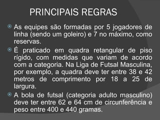 PRINCIPAIS REGRAS As equipes são formadas por 5 jogadores de linha (sendo um goleiro) e 7 no máximo, como reservas. É praticado em quadra retangular de piso rígido, com medidas que variam de acordo com a categoria. Na Liga de Futsal Masculina, por exemplo, a quadra deve ter entre 38 e 42 metros de comprimento por 18 a 25 de largura.  A bola de futsal (categoria adulto masculino) deve ter entre 62 e 64 cm de circunferência e peso entre 400 e 440 gramas. 