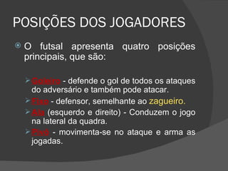 POSIÇÕES DOS JOGADORES O futsal apresenta quatro posições principais, que são: Goleiro  - defende o gol de todos os ataques do adversário e também pode atacar.  Fixo  - defensor, semelhante ao  zagueiro.   Ala  (esquerdo e direito) - Conduzem o jogo na lateral da quadra.  Pivô  - movimenta-se no ataque e arma as jogadas. 