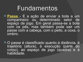 Fundamentos   Passe  - É a ação de enviar a bola a um companheiro ou determinado setor de espaço de jogo. Em geral passa-se a bola com os pés, mas também pode sair um passe com a cabeça, com o peito, a coxa, o ombro. O passe é classificado quanto à distância, à trajetória (altura), à execução (parte do corpo), ao espaço de jogo (quadra) e à habilidade. 