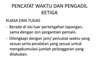 PENCATAT WAKTU DAN PENGADIL
KETIGA
KUASA DAN TUGAS
- Berada di sisi luar pertengahan lapangan,
sama dengan zon pergantian pemain.
- Dilengkapi dengan jam/ pencatat waktu yang
sesuai serta peralatan yang sesuai untuk
mengakumulasi jumlah pelanggaran yang
dilakukan.
 