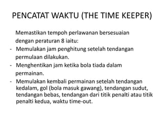 PENCATAT WAKTU (THE TIME KEEPER)
Memastikan tempoh perlawanan bersesuaian
dengan peraturan 8 iaitu:
- Memulakan jam penghitung setelah tendangan
permulaan dilakukan.
- Menghentikan jam ketika bola tiada dalam
permainan.
- Memulakan kembali permainan setelah tendangan
kedalam, gol (bola masuk gawang), tendangan sudut,
tendangan bebas, tendangan dari titik penalti atau titik
penalti kedua, waktu time-out.
 