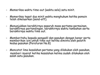 - Memeriksa waktu time-out (waktu sela) satu minit.
- Memeriksa tepat dua minit waktu menghukum ketika pemain
telah dikeluarkan (send-off).
- Menunjukkan berakhirnya separuh masa pertama permainan,
berakhirnya pertandingan, berakhirnya waktu tambahan serta
berakhirnya waktu time out.
- Memberitahu kepada pengadil dan pasukan dengan benar serta
memberikan izin untuk time-out ketika diminta oleh pelatih
kedua pasukan (Peraturan No.8)
- Mencatat lima kesalahan pertama yang dilakukan oleh pasukan,
memberi isyarat ketika kesalahan kelima sudah dilakukan oleh
salah satu pasukan.
 