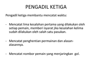 PENGADIL KETIGA
Pengadil ketiga membantu mencatat waktu:
- Mencatat lima kesalahan pertama yang dilakukan oleh
setiap pemain, memberi isyarat jika kesalahan kelima
sudah dilakukan oleh salah satu pasukan.
- Mencatat penghentian permainan dan alasan-
alasannya.
- Mencatat nombor pemain yang menjaringkan gol.
 