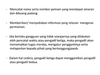 - Mencatat nama serta nombor pemain yang mendapat amaran
dan dibuang padang.
- Memberikan/ menyediakan informasi yang relevan mengenai
permainan.
- Jika berlaku gangguan yang tidak sewajarnya yang dilakukan
oleh pencatat waktu atau pengadil ketiga, maka pengadil akan
menamatkan tugas mereka, mengatur penggantinya serta
melaporkan kepada pihak yang bertanggungjawab.
- Dalam hal cedera, pengadil ketiga dapat menggantikan pengadil
atau pengadil kedua.
 