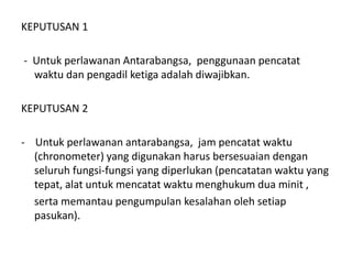 KEPUTUSAN 1
- Untuk perlawanan Antarabangsa, penggunaan pencatat
waktu dan pengadil ketiga adalah diwajibkan.
KEPUTUSAN 2
- Untuk perlawanan antarabangsa, jam pencatat waktu
(chronometer) yang digunakan harus bersesuaian dengan
seluruh fungsi-fungsi yang diperlukan (pencatatan waktu yang
tepat, alat untuk mencatat waktu menghukum dua minit ,
serta memantau pengumpulan kesalahan oleh setiap
pasukan).
 