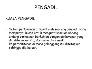 PENGADIL
KUASA PENGADIL
• Setiap perlawanan di kawal oleh seorang pengadil yang
mempunyai kuasa untuk menguatkuasakan undang-
undang permainan berkaitan dengan perlawanan yang
dia ditugaskan itu, dari mula dia masuk
ke persekitaran di mana gelanggang itu ditetapkan
sehingga dia keluar.
 