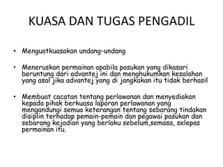 KUASA DAN TUGAS PENGADIL
• Menguatkuasakan undang-undang
• Meneruskan permainan apabila pasukan yang dikasari
beruntung dari advantej ini dan menghukumkan kesalahan
yang asal jika advantej yang di jangkakan itu tidak berhasil
• Membuat cacatan tentang perlawanan dan menyediakan
kepada pihak berkuasa laporan perlawanan yang
mengandungi semua keterangan tentang sebarang tindakan
disiplin terhadap pemain-pemain dan pegawai pasukan dan
sebarang kejadian yang berlaku sebelum,semasa, selepas
permainan itu.
 