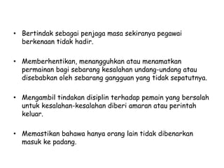 • Bertindak sebagai penjaga masa sekiranya pegawai
berkenaan tidak hadir.
• Memberhentikan, menangguhkan atau menamatkan
permainan bagi sebarang kesalahan undang-undang atau
disebabkan oleh sebarang gangguan yang tidak sepatutnya.
• Mengambil tindakan disiplin terhadap pemain yang bersalah
untuk kesalahan-kesalahan diberi amaran atau perintah
keluar.
• Memastikan bahawa hanya orang lain tidak dibenarkan
masuk ke padang.
 