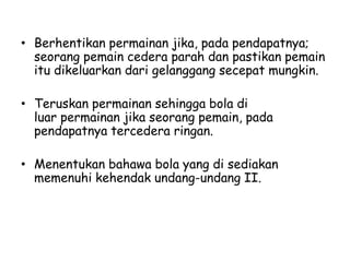 • Berhentikan permainan jika, pada pendapatnya;
seorang pemain cedera parah dan pastikan pemain
itu dikeluarkan dari gelanggang secepat mungkin.
• Teruskan permainan sehingga bola di
luar permainan jika seorang pemain, pada
pendapatnya tercedera ringan.
• Menentukan bahawa bola yang di sediakan
memenuhi kehendak undang-undang II.
 