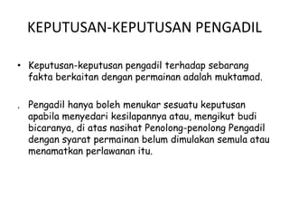 KEPUTUSAN-KEPUTUSAN PENGADIL
• Keputusan-keputusan pengadil terhadap sebarang
fakta berkaitan dengan permainan adalah muktamad.
. Pengadil hanya boleh menukar sesuatu keputusan
apabila menyedari kesilapannya atau, mengikut budi
bicaranya, di atas nasihat Penolong-penolong Pengadil
dengan syarat permainan belum dimulakan semula atau
menamatkan perlawanan itu.
 