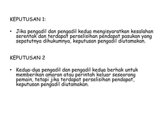 KEPUTUSAN 1:
• Jika pengadil dan pengadil kedua mengisyaratkan kesalahan
serentak dan terdapat perselisihan pendapat pasukan yang
sepatutnya dihukumnya, keputusan pengadil diutamakan.
KEPUTUSAN 2
• Kedua-dua pengadil dan pengadil kedua berhak untuk
memberikan amaran atau perintah keluar seseorang
pemain, tetapi jika terdapat perselisihan pendapat,
keputusan pengadil diutamakan.
 